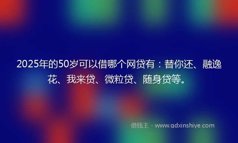 2025年的50岁可以借哪个网贷有:替你还、融逸花、我来贷、微粒贷、随身贷等。