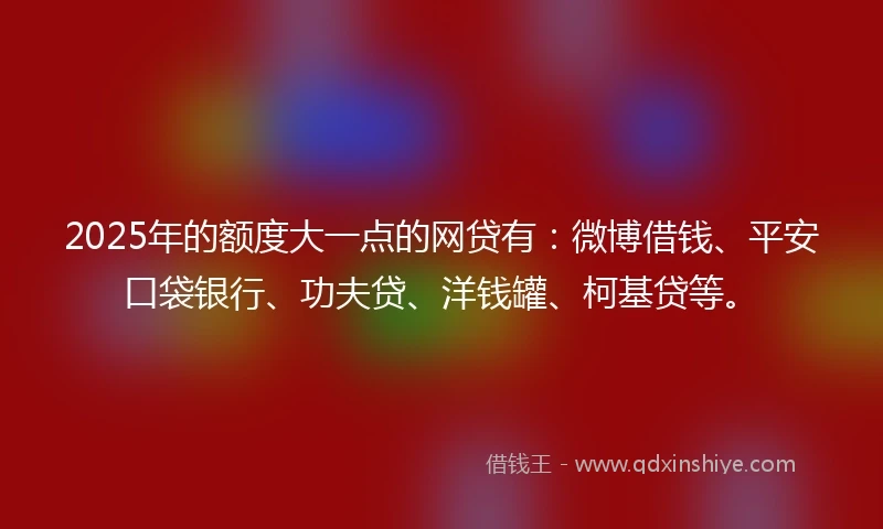 2025年的额度大一点的网贷有：微博借钱、平安口袋银行、功夫贷、洋钱罐、柯基贷等。
