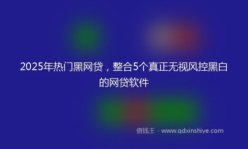 2025年热门黑网贷，整合5个真正无视风控黑白的网贷软件