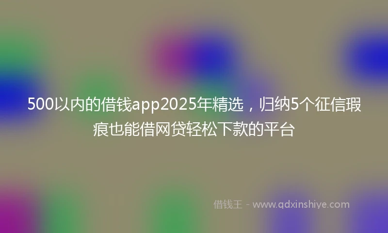 500以内的借钱app2025年精选，归纳5个征信瑕疵也能借网贷轻松下款的平台