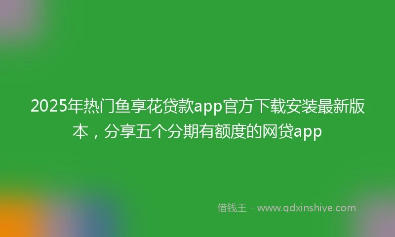 2025年热门鱼享花贷款app官方下载安装最新版本，分享五个分期有额度的网贷app
