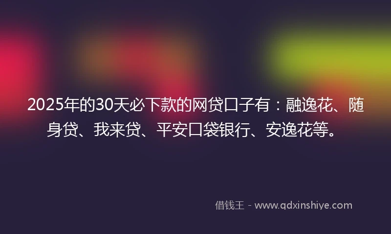 2025年的30天必下款的网贷口子有：融逸花、随身贷、我来贷、平安口袋银行、安逸花等。