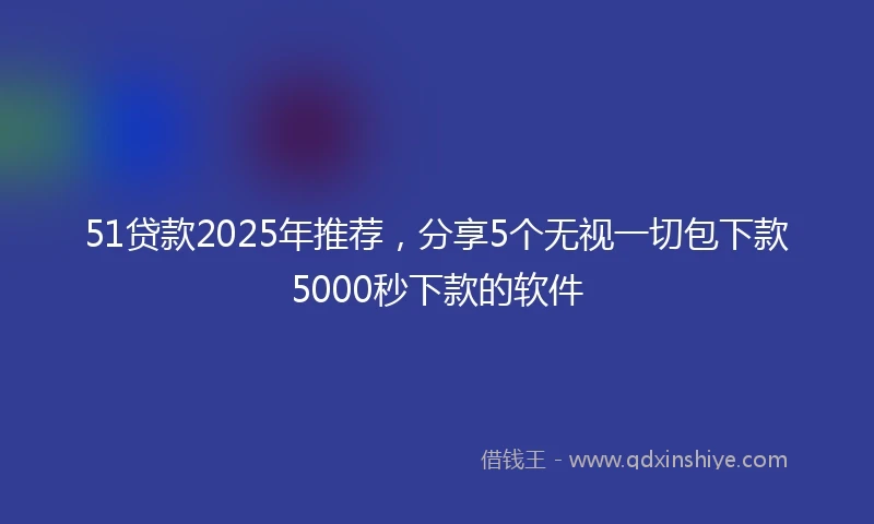51贷款2025年推荐，分享5个无视一切包下款5000秒下款的软件