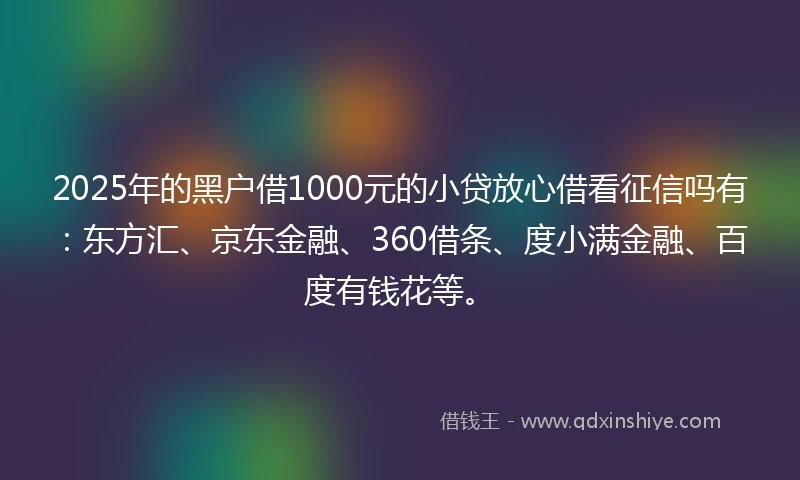 2025年的黑户借1000元的小贷放心借看征信吗有：东方汇、京东金融、360借条、度小满金融、百度有钱花等。