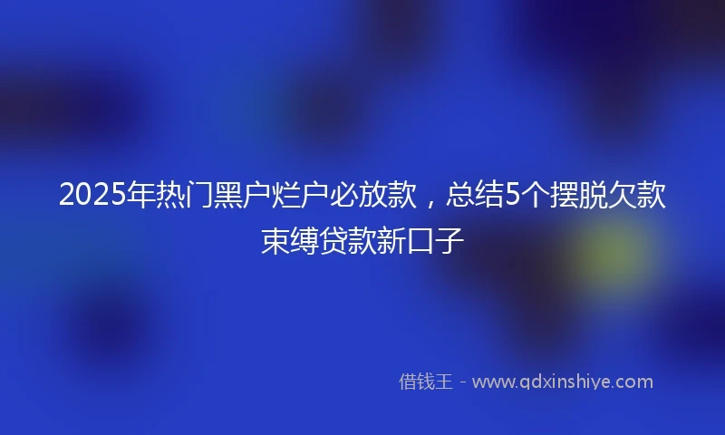 2025年热门黑户烂户必放款，总结5个摆脱欠款束缚贷款新口子