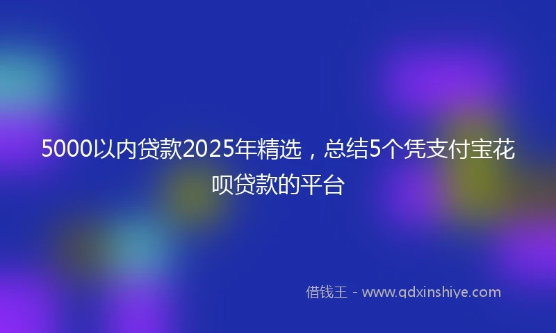 5000以内贷款2025年精选，总结5个凭支付宝花呗贷款的平台