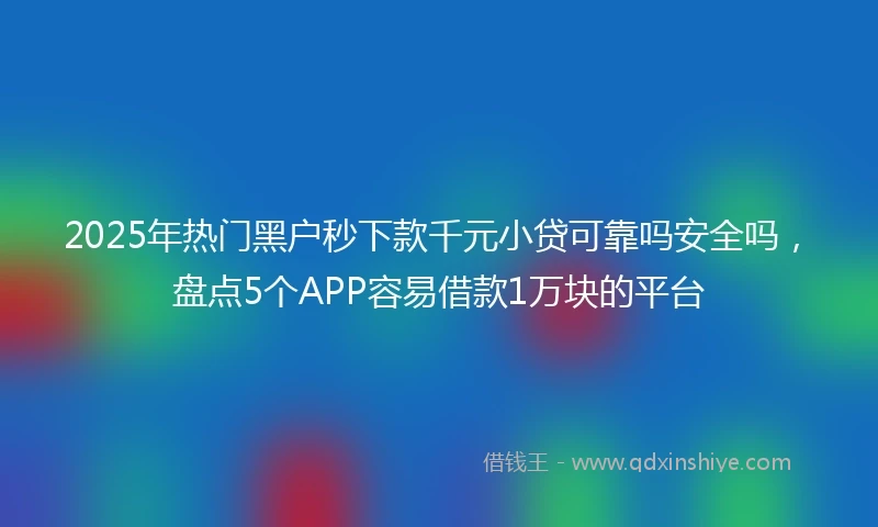 2025年热门黑户秒下款千元小贷可靠吗安全吗，盘点5个APP容易借款1万块的平台