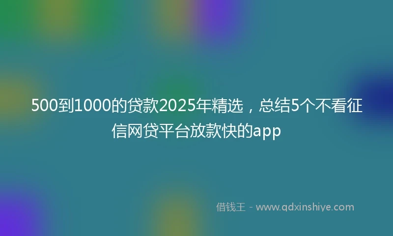 500到1000的贷款2025年精选，总结5个不看征信网贷平台放款快的app