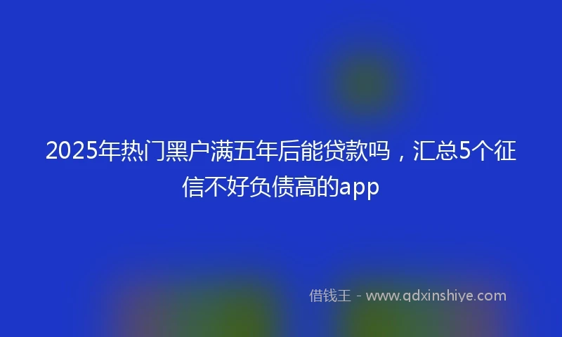 2025年热门黑户满五年后能贷款吗，汇总5个征信不好负债高的app