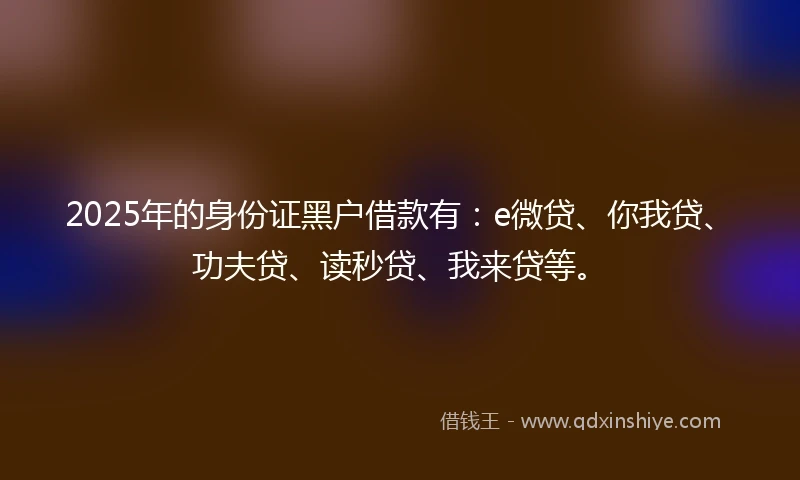 2025年的身份证黑户借款有：e微贷、你我贷、功夫贷、读秒贷、我来贷等。