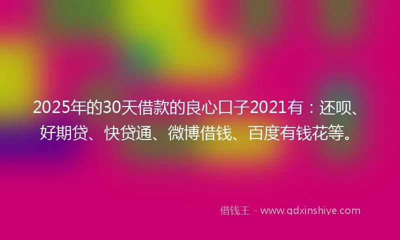 2025年的30天借款的良心口子2021有：还呗、好期贷、快贷通、微博借钱、百度有钱花等。