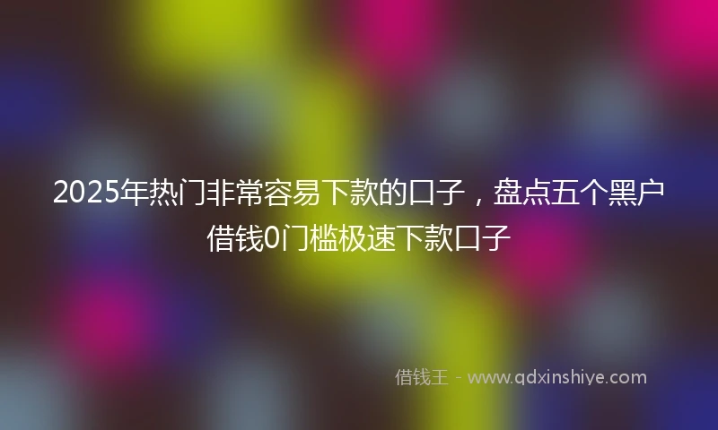 2025年热门非常容易下款的口子，盘点五个黑户借钱0门槛极速下款口子
