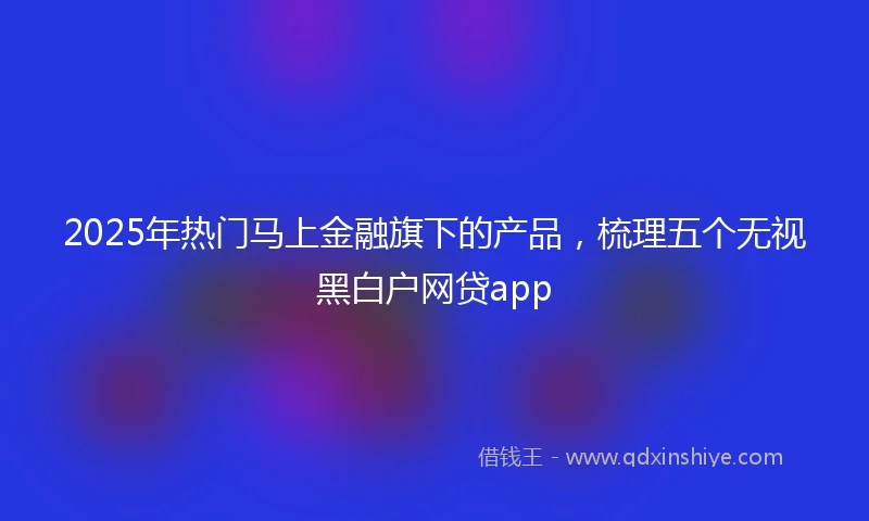 2025年热门马上金融旗下的产品，梳理五个无视黑白户网贷app