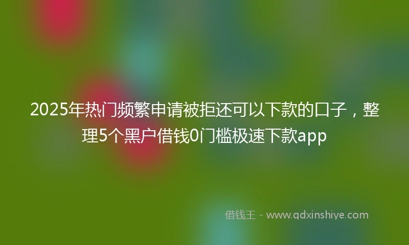 2025年热门频繁申请被拒还可以下款的口子，整理5个黑户借钱0门槛极速下款app