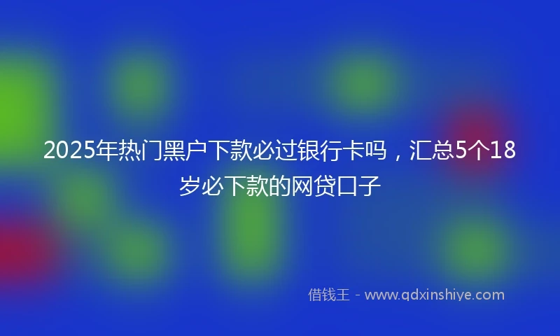 2025年热门黑户下款必过银行卡吗，汇总5个18岁必下款的网贷口子