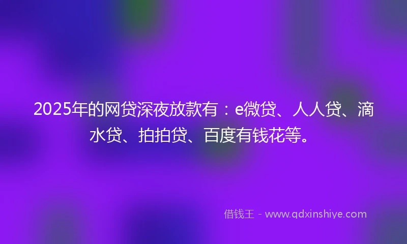 2025年的网贷深夜放款有：e微贷、人人贷、滴水贷、拍拍贷、百度有钱花等。