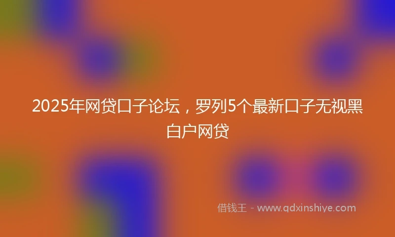 2025年网贷口子论坛，罗列5个最新口子无视黑白户网贷