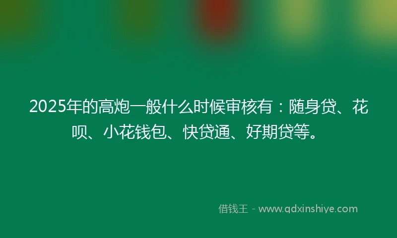 2025年的高炮一般什么时候审核有：随身贷、花呗、小花钱包、快贷通、好期贷等。