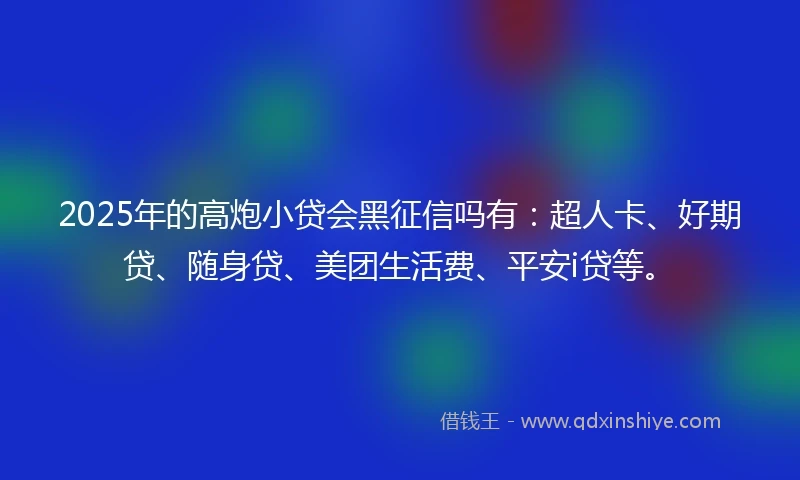 2025年的高炮小贷会黑征信吗有：超人卡、好期贷、随身贷、美团生活费、平安i贷等。