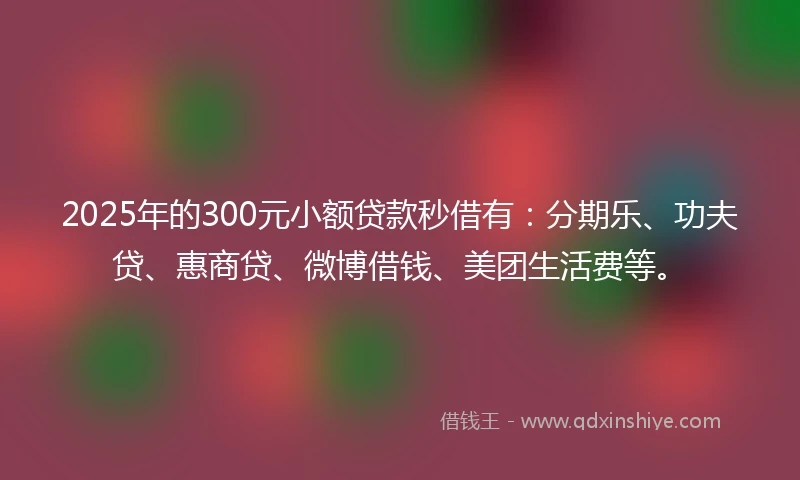 2025年的300元小额贷款秒借有：分期乐、功夫贷、惠商贷、微博借钱、美团生活费等。
