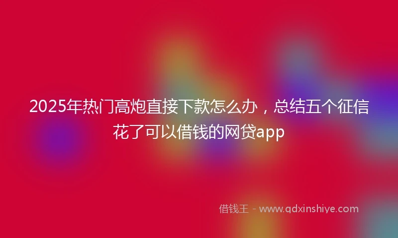 2025年热门高炮直接下款怎么办，总结五个征信花了可以借钱的网贷app