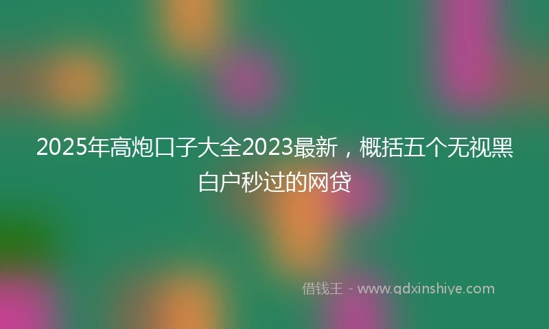 2025年高炮口子大全2023最新，概括五个无视黑白户秒过的网贷