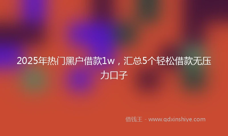 2025年热门黑户借款1w，汇总5个轻松借款无压力口子