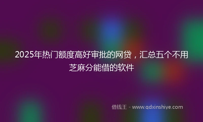 2025年热门额度高好审批的网贷，汇总五个不用芝麻分能借的软件