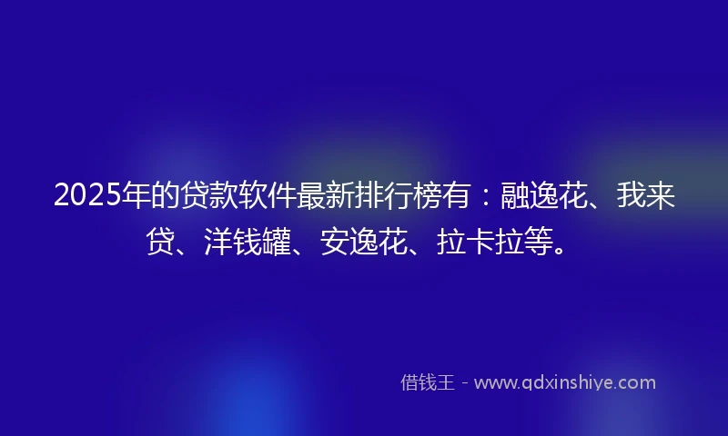 2025年的贷款软件最新排行榜有：融逸花、我来贷、洋钱罐、安逸花、拉卡拉等。