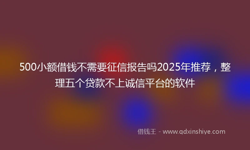 500小额借钱不需要征信报告吗2025年推荐，整理五个贷款不上诚信平台的软件