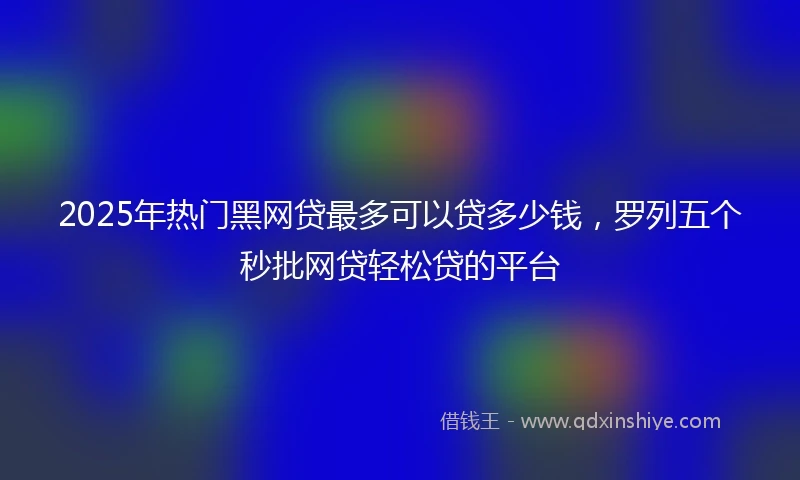 2025年热门黑网贷最多可以贷多少钱，罗列五个秒批网贷轻松贷的平台
