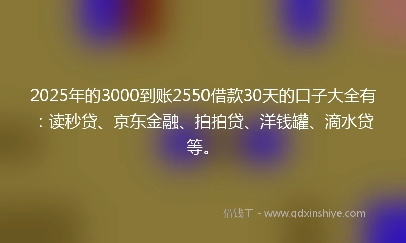 2025年的3000到账2550借款30天的口子大全有：读秒贷、京东金融、拍拍贷、洋钱罐、滴水贷等。