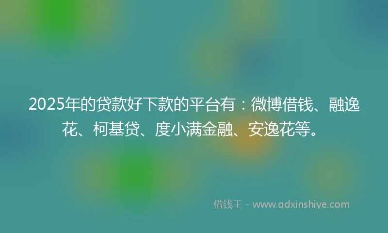 2025年的贷款好下款的平台有：微博借钱、融逸花、柯基贷、度小满金融、安逸花等。