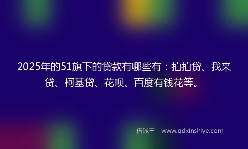 2025年的51旗下的贷款有哪些有：拍拍贷、我来贷、柯基贷、花呗、百度有钱花等。