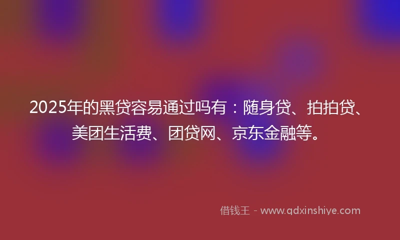 2025年的黑贷容易通过吗有：随身贷、拍拍贷、美团生活费、团贷网、京东金融等。