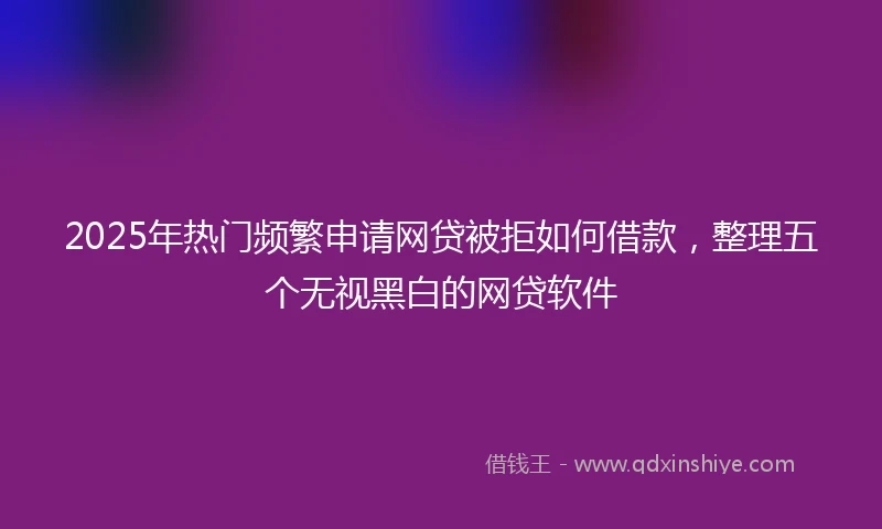 2025年热门频繁申请网贷被拒如何借款，整理五个无视黑白的网贷软件