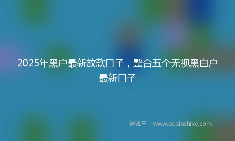 2025年黑户最新放款口子，整合五个无视黑白户最新口子