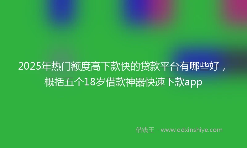 2025年热门额度高下款快的贷款平台有哪些好，概括五个18岁借款神器快速下款app