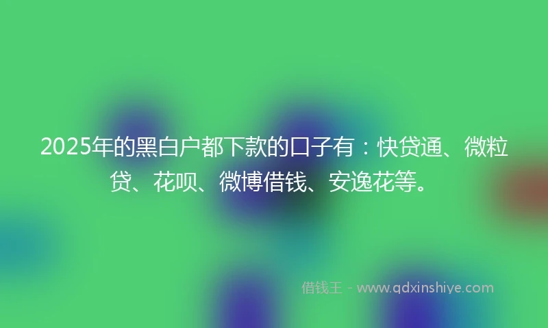 2025年的黑白户都下款的口子有：快贷通、微粒贷、花呗、微博借钱、安逸花等。