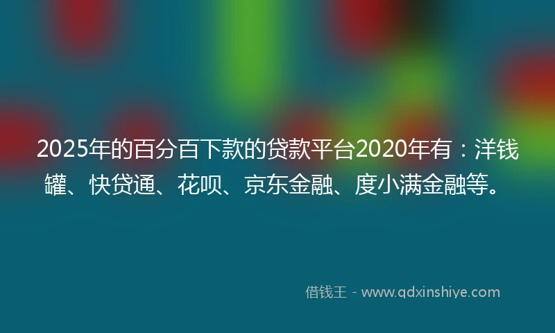 2025年的百分百下款的贷款平台2020年有：洋钱罐、快贷通、花呗、京东金融、度小满金融等。