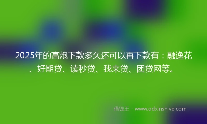 2025年的高炮下款多久还可以再下款有:融逸花、好期贷、读秒贷、我来贷、团贷网等。