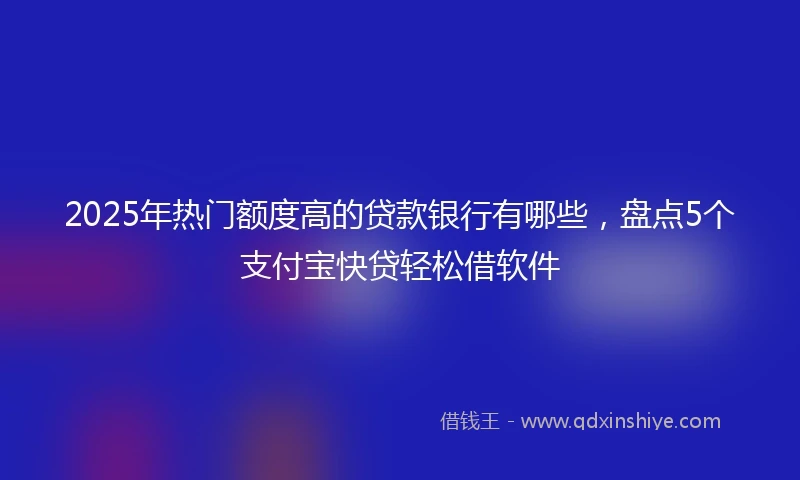 2025年热门额度高的贷款银行有哪些，盘点5个支付宝快贷轻松借软件