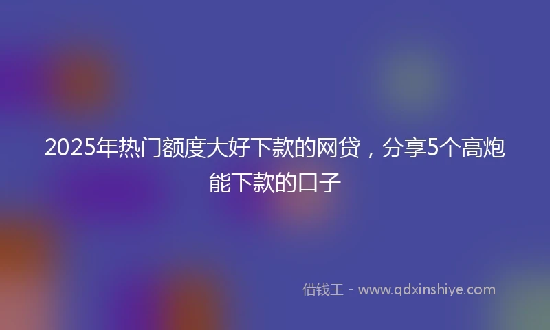 2025年热门额度大好下款的网贷，分享5个高炮能下款的口子