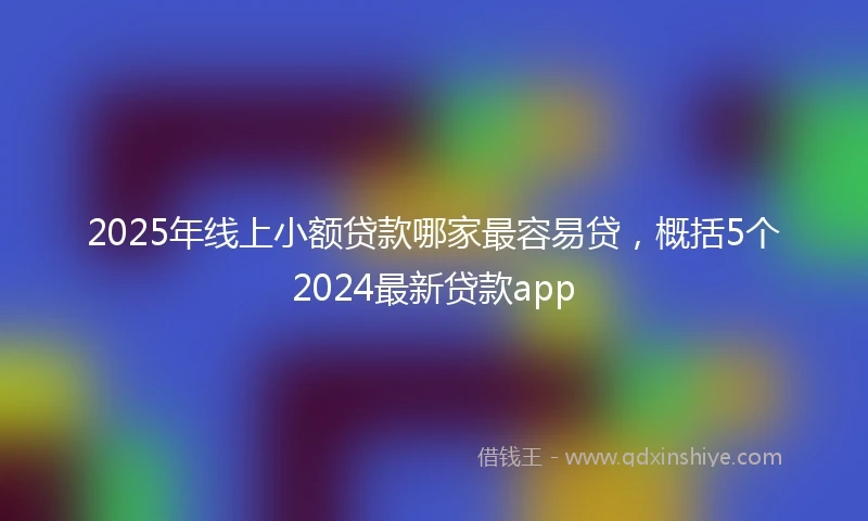 2025年线上小额贷款哪家最容易贷，概括5个2024最新贷款app