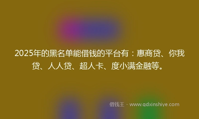 2025年的黑名单能借钱的平台有：惠商贷、你我贷、人人贷、超人卡、度小满金融等。