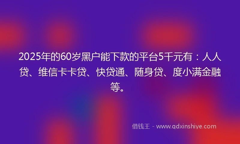 2025年的60岁黑户能下款的平台5千元有：人人贷、维信卡卡贷、快贷通、随身贷、度小满金融等。