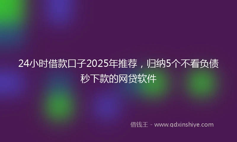 24小时借款口子2025年推荐，归纳5个不看负债秒下款的网贷软件