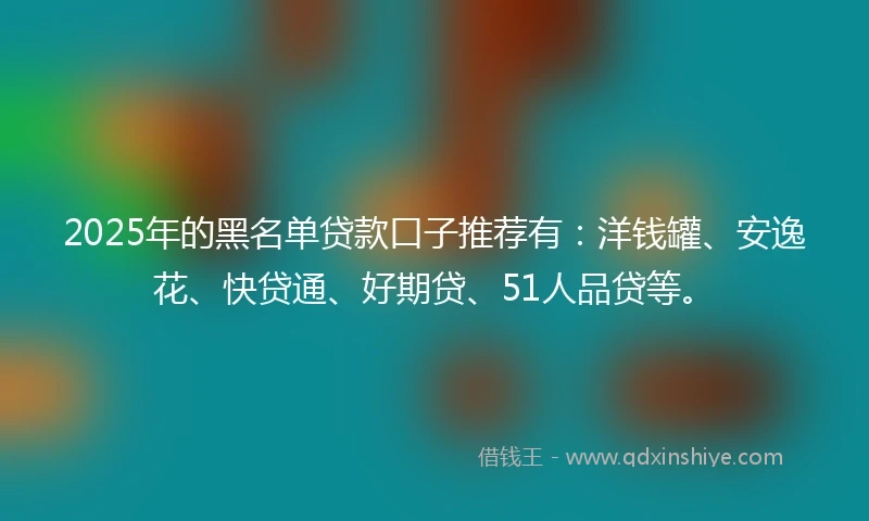 2025年的黑名单贷款口子推荐有：洋钱罐、安逸花、快贷通、好期贷、51人品贷等。