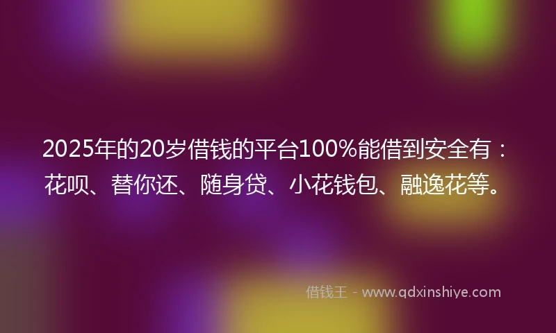2025年的20岁借钱的平台100%能借到安全有：花呗、替你还、随身贷、小花钱包、融逸花等。