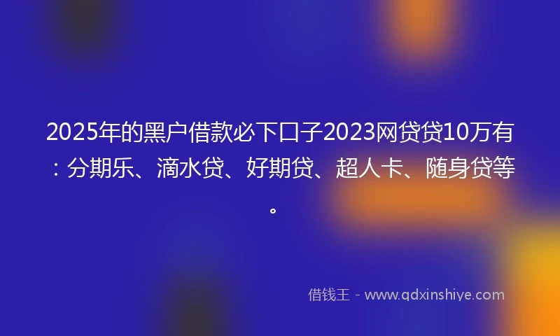 2025年的黑户借款必下口子2023网贷贷10万有：分期乐、滴水贷、好期贷、超人卡、随身贷等。